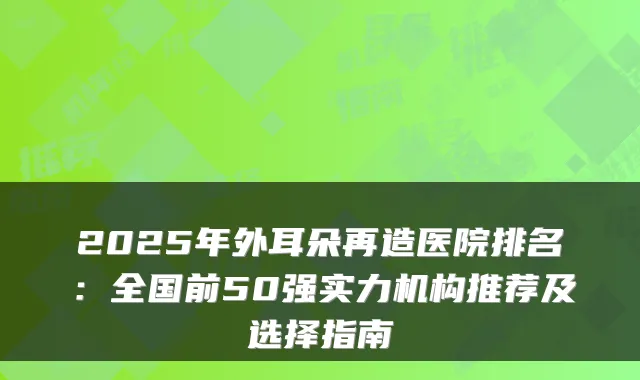 2025年外耳朵再造医院排名：全国前50强实力机构推荐及选择指南