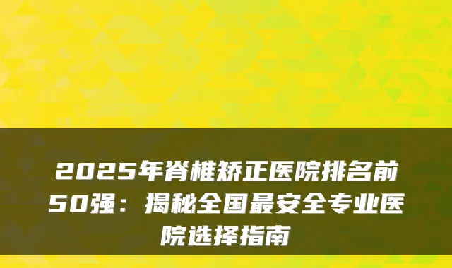 2025年脊椎矫正医院排名前50强：揭秘全国安全专业医院选择指南
