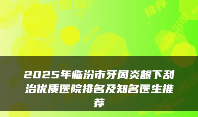 2025年临汾市牙周炎龈下刮治优质医院排名及知名医生推荐