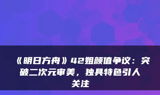 《明日方舟》42姐颜值争议：突破二次元审美，独具特色引人关注