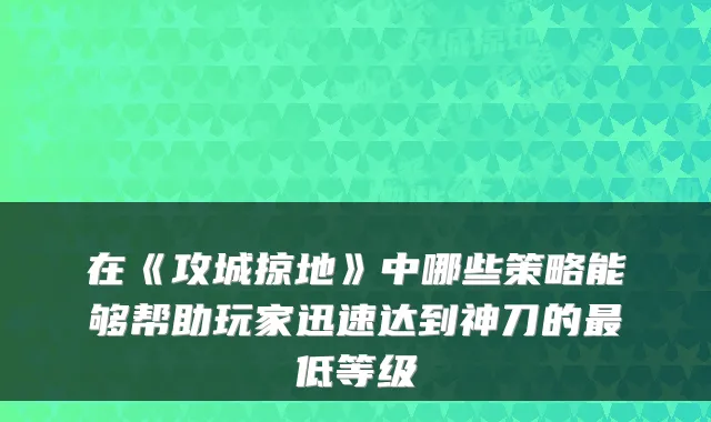 在《攻城掠地》中哪些策略能够帮助玩家迅速达到神刀的低等级