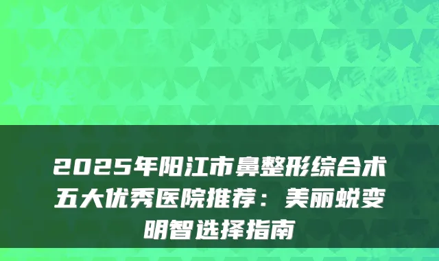 2025年阳江市鼻整形综合术五大优秀医院推荐:美丽蜕变明智选择指南