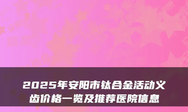2025年安阳市钛合金活动义齿价格一览及推荐医院信息