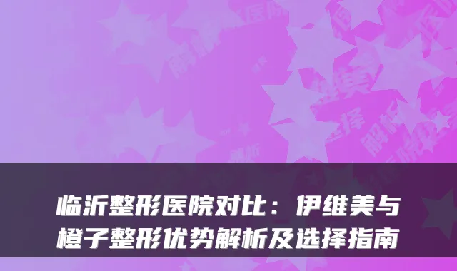 临沂整形医院对比：伊维美与橙子整形优势解析及选择指南