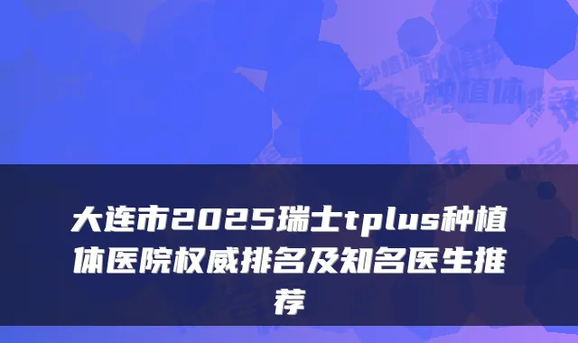 大连市2025瑞士tplus种植体医院排名及知名医生推荐