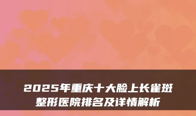 2025年重庆十大脸上长雀斑整形医院排名及详情解析