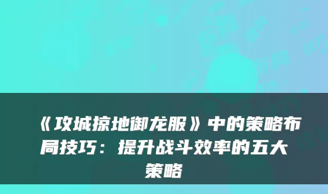 《攻城掠地御龙服》中的策略布局技巧：提升战斗效率的五大策略