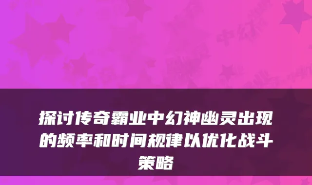 探讨传奇霸业中幻神幽灵出现的频率和时间规律以优化战斗策略