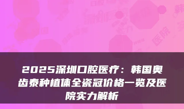 2025深圳口腔医疗：韩国奥齿泰种植体全瓷冠价格一览及医院实力解析