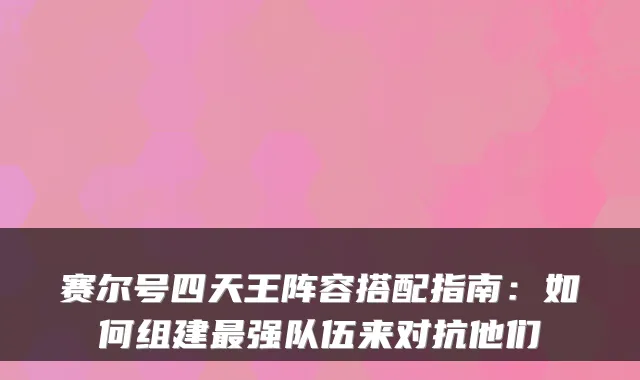 赛尔号四天王阵容搭配指南：如何组建强队伍来对抗他们