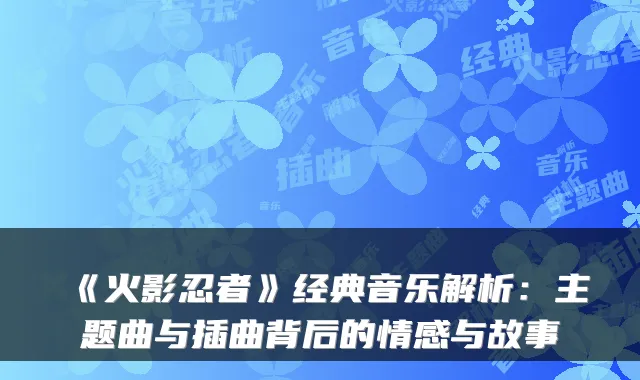 《火影忍者》经典音乐解析：主题曲与插曲背后的情感与故事