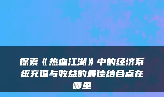 探索《热血江湖》中的经济系统充值与收益的佳结合点在哪里