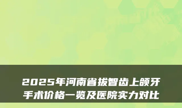 2025年河南省拔智齿上颌牙手术价格一览及医院实力对比
