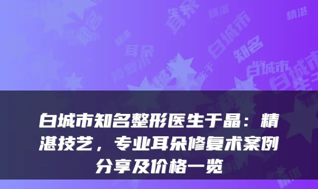 白城市知名整形医生于晶：精湛技艺，专业耳朵修复术案例分享及价格一览