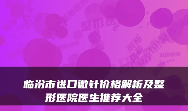 临汾市进口微针价格解析及整形医院医生推荐大全