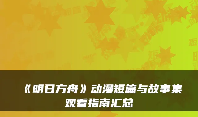 《明日方舟》动漫短篇与故事集观看指南汇总