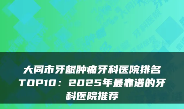 大同市牙龈肿痛牙科医院排名TOP10:2025年靠谱的牙科医院推荐