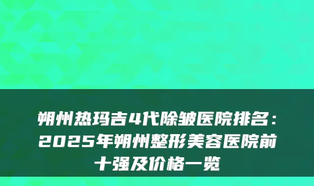 朔州热玛吉4代除皱医院排名:2025年朔州整形美容医院前十强及价格一览