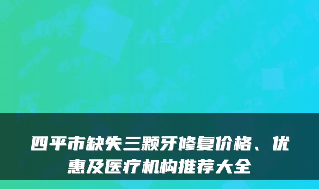 四平市缺失三颗牙修复价格、优惠及医疗机构推荐大全