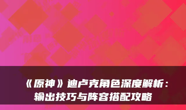 《原神》迪卢克角色深度解析：输出技巧与阵容搭配攻略