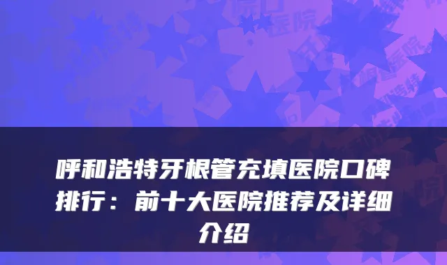 呼和浩特牙根管充填医院口碑排行:前十大医院推荐及详细介绍