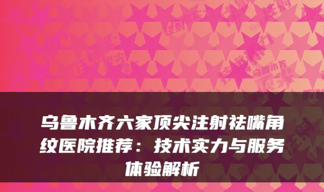 乌鲁木齐六家注射祛嘴角纹医院推荐:技术实力与服务体验解析