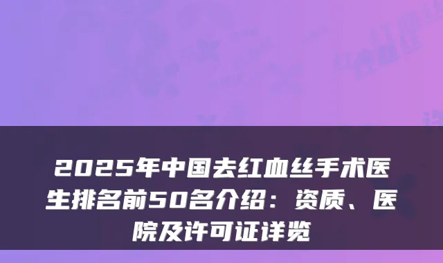 2025年中国去红血丝手术医生排名前50名介绍:资质、医院及许可证详览