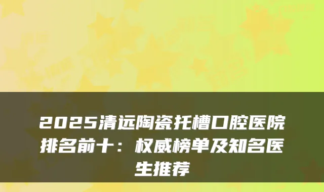2025清远陶瓷托槽口腔医院排名前十：榜单及知名医生推荐