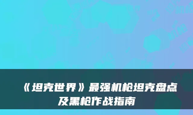 《坦克世界》强机枪坦克盘点及黑枪作战指南