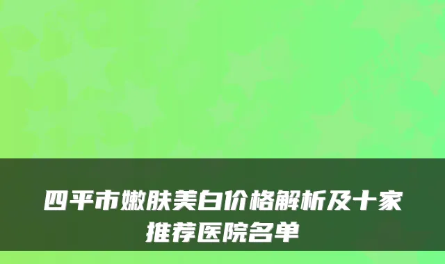 四平市嫩肤美白价格解析及十家推荐医院名单