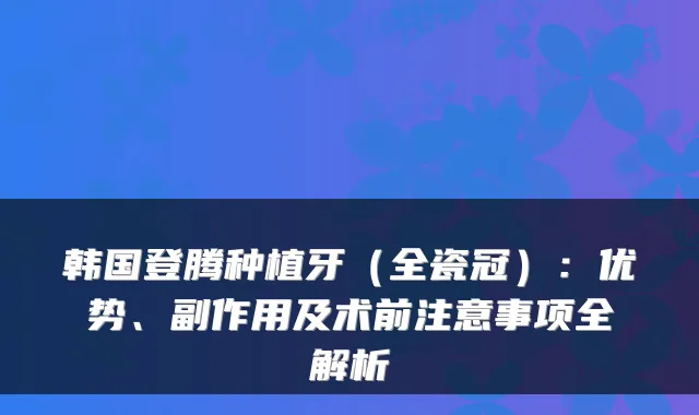 韩国登腾种植牙(全瓷冠):优势、副作用及术前注意事项全解析