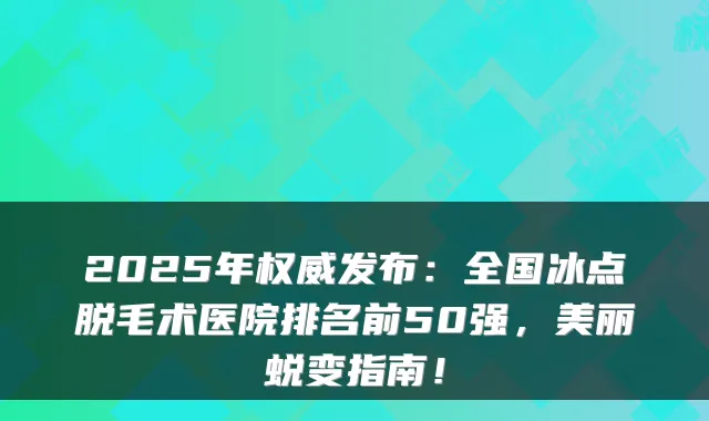 2025年发布：全国冰点脱毛术医院排名前50强，美丽蜕变指南！