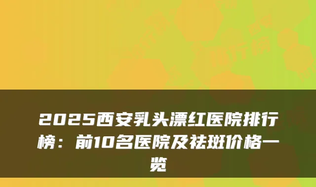 2025西安乳头漂红医院排行榜:前10名医院及祛斑价格一览
