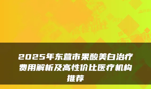 2025年东营市果酸美白费用解析及高性价比医疗机构推荐