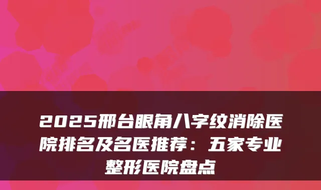 2025邢台眼角八字纹消除医院排名及名医推荐：五家专业整形医院盘点
