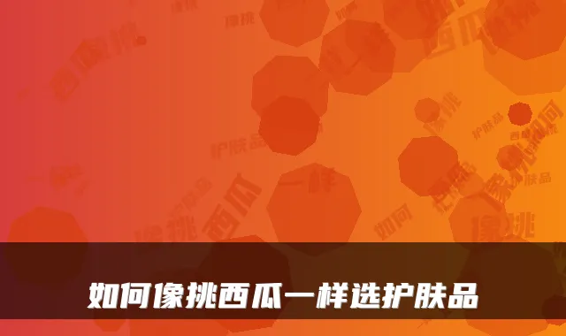 如何像挑西瓜一样选护肤品