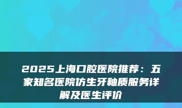2025上海口腔医院推荐：五家知名医院仿生牙釉质服务详解及医生评价