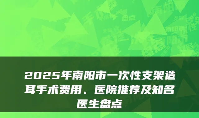 2025年南阳市一次性支架造耳手术费用、医院推荐及知名医生盘点