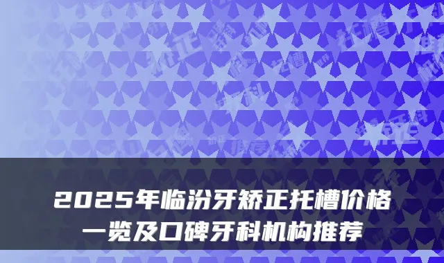 2025年临汾牙矫正托槽价格一览及口碑牙科机构推荐