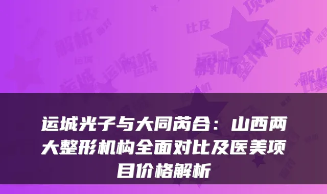 运城光子与大同芮合：山西两大整形机构全面对比及医美项目价格解析