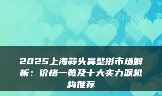 2025上海蒜头鼻整形市场解析:价格一览及十大实力派机构推荐