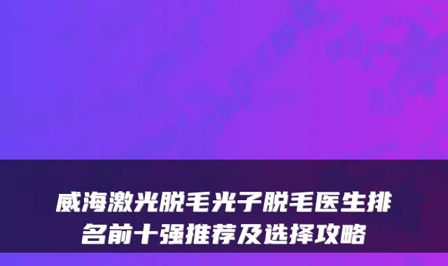 威海激光脱毛光子脱毛医生排名前十强推荐及选择攻略