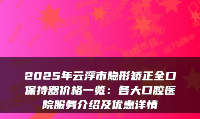 2025年云浮市隐形矫正全口保持器价格一览:各大口腔医院服务介绍及优惠详情