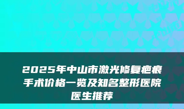 2025年中山市激光修复疤痕手术价格一览及知名整形医院医生推荐