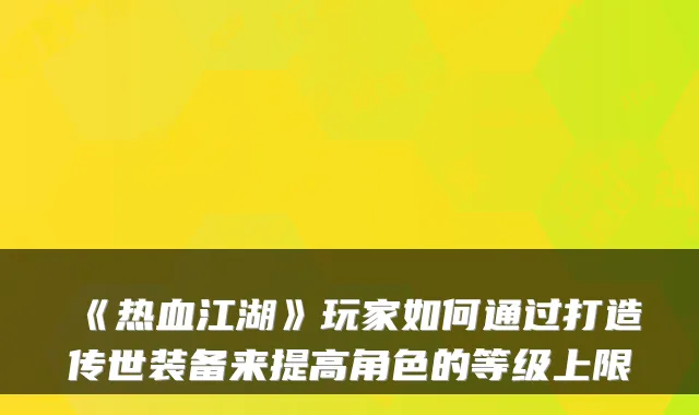 《热血江湖》玩家如何通过打造传世装备来提高角色的等级上限