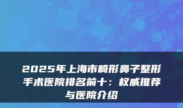2025年上海市畸形鼻子整形手术医院排名前十:推荐与医院介绍