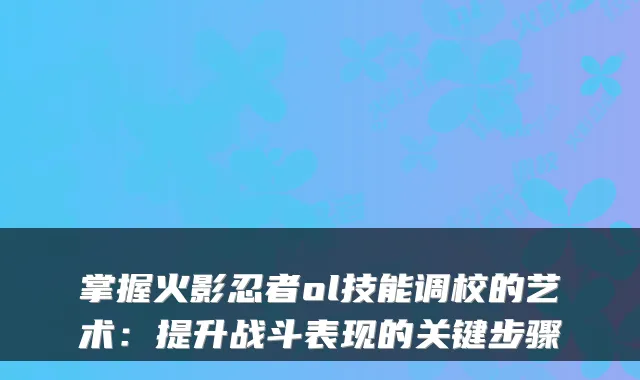 掌握火影忍者ol技能调校的艺术：提升战斗表现的关键步骤