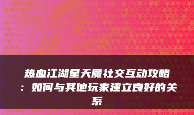 热血江湖星天魔社交互动攻略:如何与其他玩家建立良好的关系