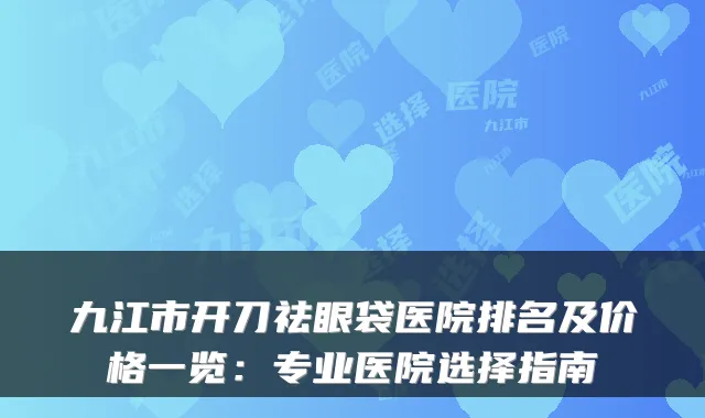 九江市开刀祛眼袋医院排名及价格一览:专业医院选择指南