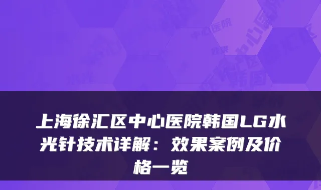 上海徐汇区中心医院韩国LG水光针技术详解:效果案例及价格一览
